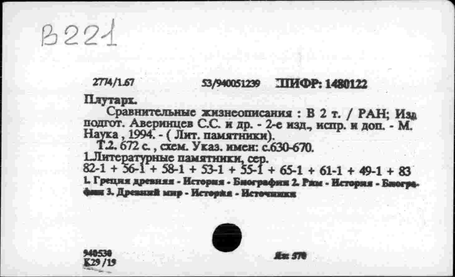 ﻿&22<t
2774/1.67	53/940061239 ШИФР: 1480122
Плутарх.
Сравнительные жизнеописания : В 2 т. / РАН; Иза подгот. Аверинцев С.С. и др. - 2-е изд, испр. и доп. - М. Наука, 1994. - ( Лит. памятники).
Т2.672 с., схем. Указ, имен: с.630-670.
ХЛитературные памятники, сер.
82-1 + 56-1 + 58-1 + 53-1 + 55-1 + 65-1 + 61-1 + 49-1 + 83 L Г реши дреаняя - Истери - Биография 2. Рим - История - Бистро-фии 3. Дреаия* мир - Испрял - Истеинжкж
ЯжЗТ»